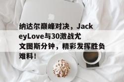 纳达尔巅峰对决，JackeyLove与30激战尤文图斯分钟，精彩发挥胜负难料！的简单介绍